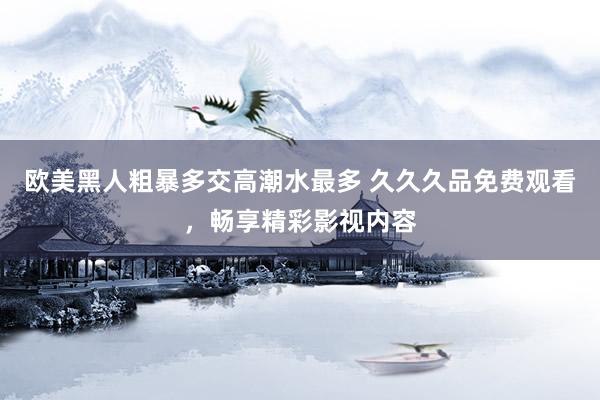 欧美黑人粗暴多交高潮水最多 久久久品免费观看，畅享精彩影视内容