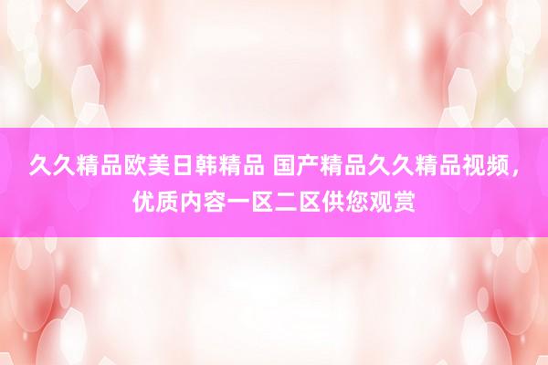 久久精品欧美日韩精品 国产精品久久精品视频，优质内容一区二区供您观赏