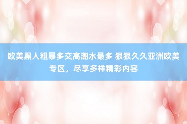 欧美黑人粗暴多交高潮水最多 狠狠久久亚洲欧美专区，尽享多样精彩内容