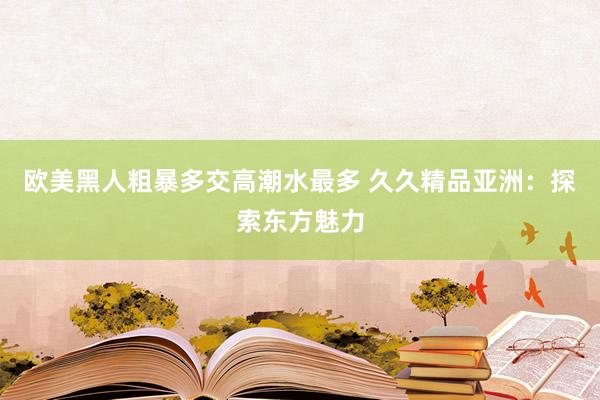 欧美黑人粗暴多交高潮水最多 久久精品亚洲：探索东方魅力