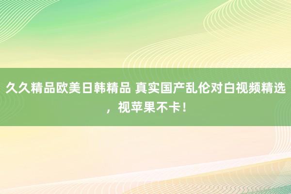 久久精品欧美日韩精品 真实国产乱伦对白视频精选，视苹果不卡！