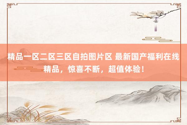 精品一区二区三区自拍图片区 最新国产福利在线精品，惊喜不断，超值体验！