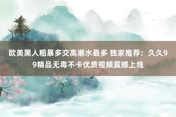欧美黑人粗暴多交高潮水最多 独家推荐：久久99精品无毒不卡优质视频震撼上线