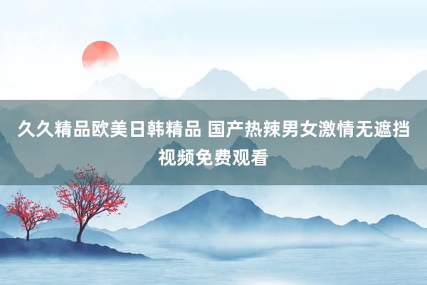 久久精品欧美日韩精品 国产热辣男女激情无遮挡视频免费观看