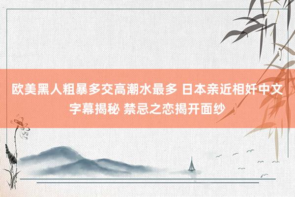欧美黑人粗暴多交高潮水最多 日本亲近相奷中文字幕揭秘 禁忌之恋揭开面纱
