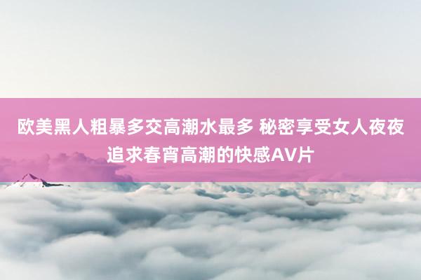 欧美黑人粗暴多交高潮水最多 秘密享受女人夜夜追求春宵高潮的快感A∨片