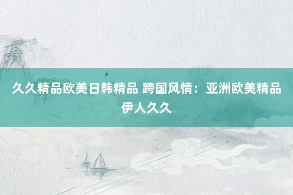 久久精品欧美日韩精品 跨国风情：亚洲欧美精品伊人久久