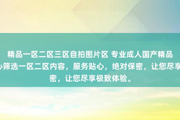 精品一区二区三区自拍图片区 专业成人国产精品网站，精心筛选一区二区内容，服务贴心，绝对保密，让您尽享极致体验。