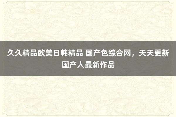 久久精品欧美日韩精品 国产色综合网，天天更新国产人最新作品