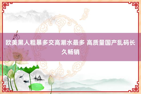 欧美黑人粗暴多交高潮水最多 高质量国产乱码长久畅销