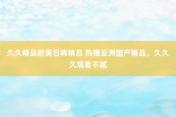 久久精品欧美日韩精品 热播亚洲国产精品，久久久观看不腻