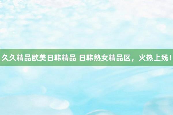 久久精品欧美日韩精品 日韩熟女精品区，火热上线！