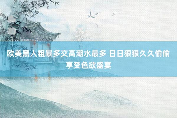 欧美黑人粗暴多交高潮水最多 日日狠狠久久偷偷享受色欲盛宴