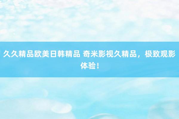 久久精品欧美日韩精品 奇米影视久精品，极致观影体验！