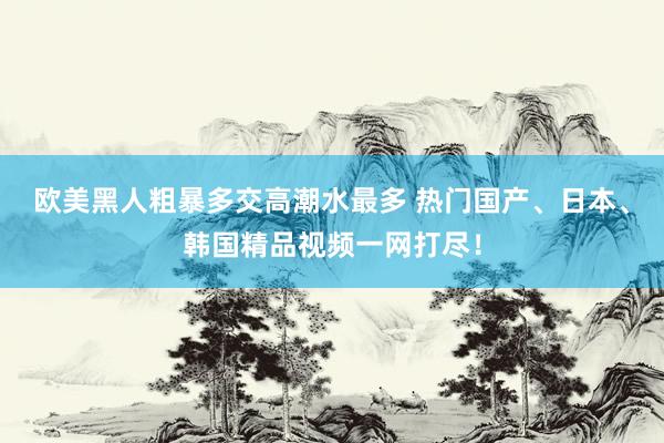 欧美黑人粗暴多交高潮水最多 热门国产、日本、韩国精品视频一网打尽！