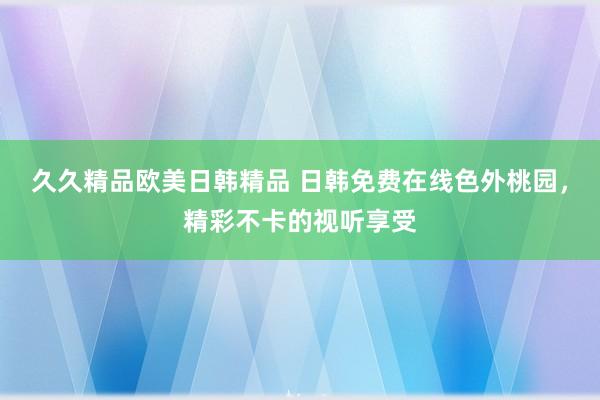 久久精品欧美日韩精品 日韩免费在线色外桃园，精彩不卡的视听享受