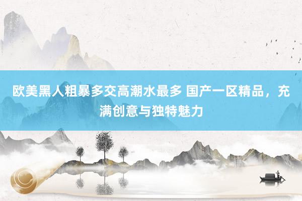 欧美黑人粗暴多交高潮水最多 国产一区精品，充满创意与独特魅力
