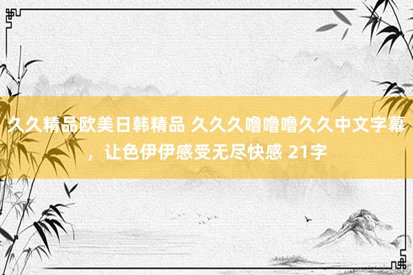 久久精品欧美日韩精品 久久久噜噜噜久久中文字幕，让色伊伊感受无尽快感 21字