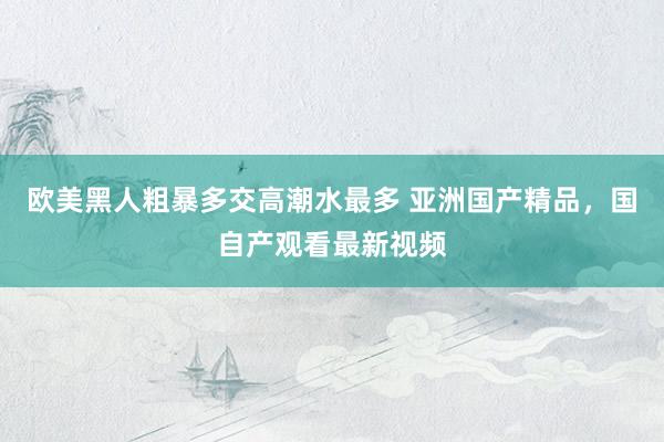 欧美黑人粗暴多交高潮水最多 亚洲国产精品，国自产观看最新视频