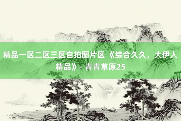 精品一区二区三区自拍图片区 《综合久久，大伊人精品》- 青青草原25