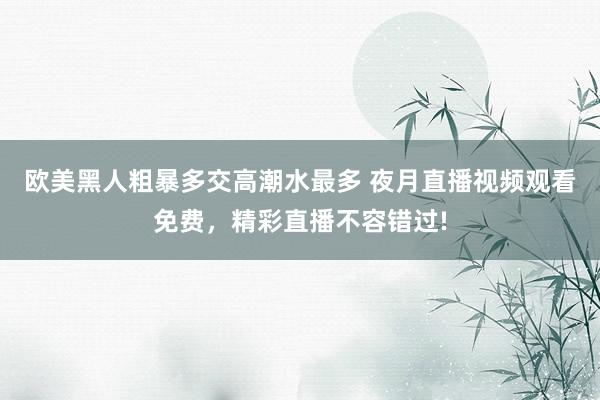欧美黑人粗暴多交高潮水最多 夜月直播视频观看免费，精彩直播不容错过!