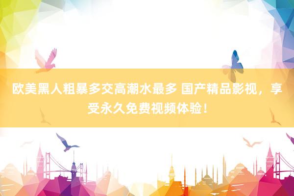欧美黑人粗暴多交高潮水最多 国产精品影视，享受永久免费视频体验！
