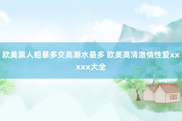欧美黑人粗暴多交高潮水最多 欧美高清激情性爱xxxxx大全