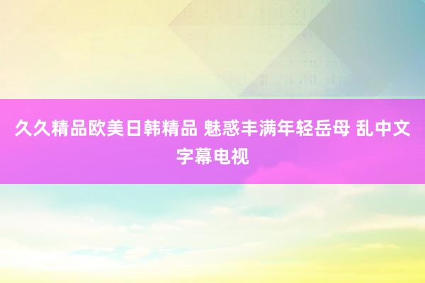 久久精品欧美日韩精品 魅惑丰满年轻岳母 乱中文字幕电视