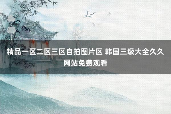 精品一区二区三区自拍图片区 韩国三级大全久久网站免费观看