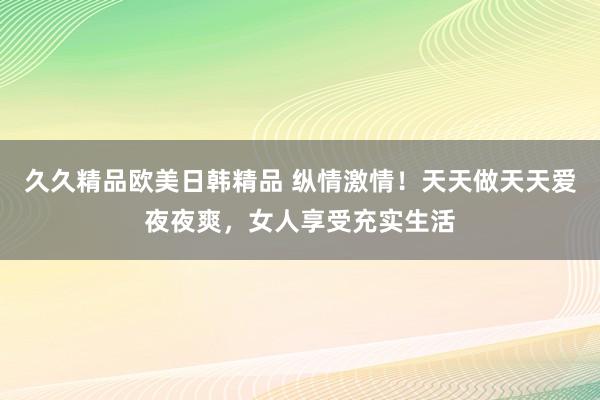 久久精品欧美日韩精品 纵情激情！天天做天天爱夜夜爽，女人享受充实生活
