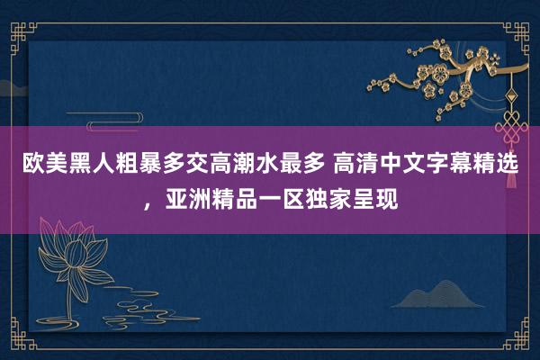欧美黑人粗暴多交高潮水最多 高清中文字幕精选，亚洲精品一区独家呈现