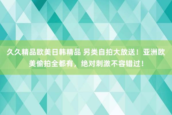 久久精品欧美日韩精品 另类自拍大放送！亚洲欧美偷拍全都有，绝对刺激不容错过！