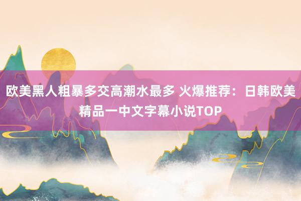 欧美黑人粗暴多交高潮水最多 火爆推荐：日韩欧美精品一中文字幕小说TOP