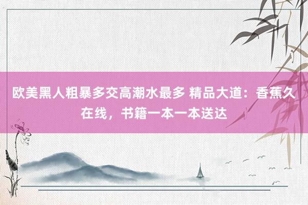 欧美黑人粗暴多交高潮水最多 精品大道：香蕉久在线，书籍一本一本送达