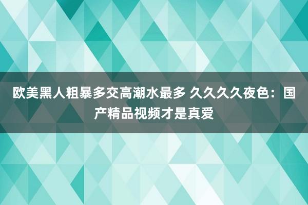 欧美黑人粗暴多交高潮水最多 久久久久夜色：国产精品视频才是真爱