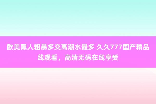 欧美黑人粗暴多交高潮水最多 久久777国产精品线观看，高清无码在线享受