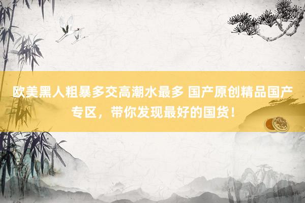 欧美黑人粗暴多交高潮水最多 国产原创精品国产专区，带你发现最好的国货！