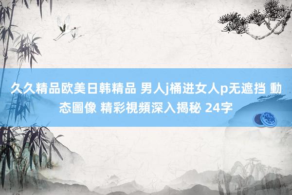 久久精品欧美日韩精品 男人j桶进女人p无遮挡 動态圖像 精彩視頻深入揭秘 24字