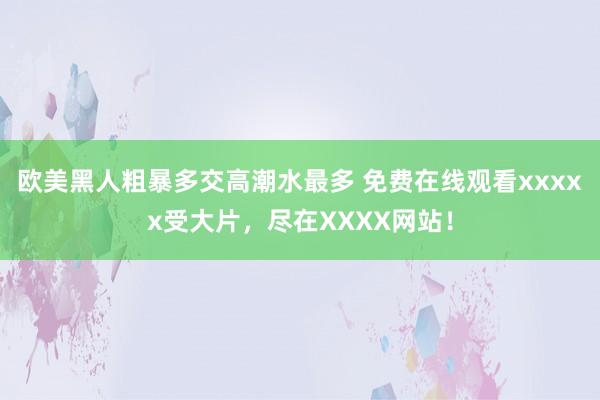 欧美黑人粗暴多交高潮水最多 免费在线观看xxxxx受大片，尽在XXXX网站！