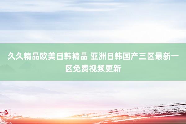 久久精品欧美日韩精品 亚洲日韩国产三区最新一区免费视频更新
