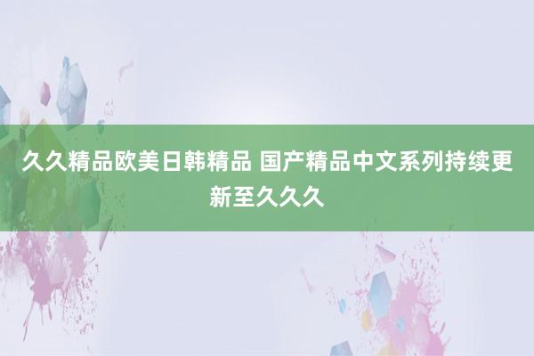 久久精品欧美日韩精品 国产精品中文系列持续更新至久久久
