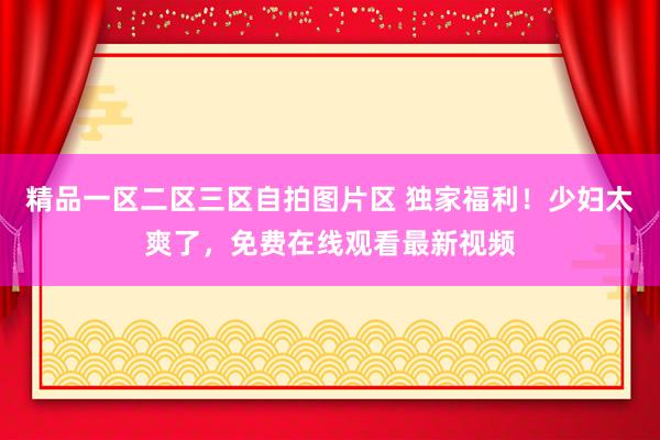 精品一区二区三区自拍图片区 独家福利！少妇太爽了，免费在线观看最新视频
