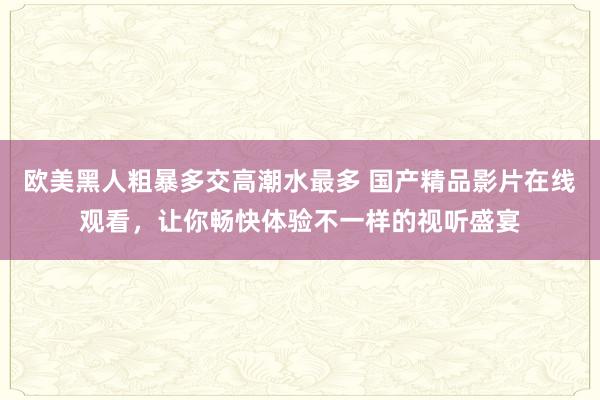 欧美黑人粗暴多交高潮水最多 国产精品影片在线观看，让你畅快体验不一样的视听盛宴