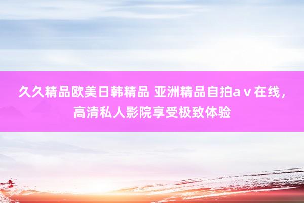 久久精品欧美日韩精品 亚洲精品自拍aⅴ在线，高清私人影院享受极致体验