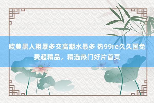 欧美黑人粗暴多交高潮水最多 热99re久久国免费超精品，精选热门好片首页