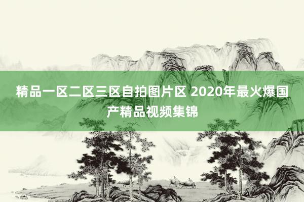 精品一区二区三区自拍图片区 2020年最火爆国产精品视频集锦