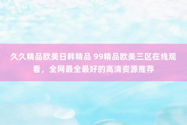 久久精品欧美日韩精品 99精品欧美三区在线观看，全网最全最好的高清资源推荐