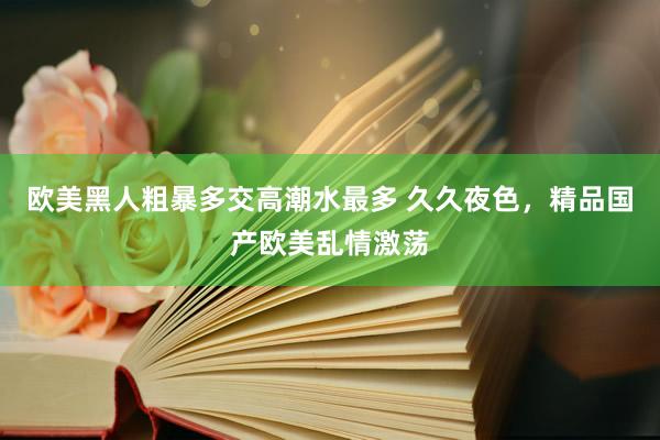 欧美黑人粗暴多交高潮水最多 久久夜色，精品国产欧美乱情激荡