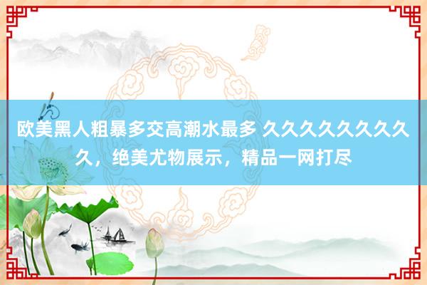 欧美黑人粗暴多交高潮水最多 久久久久久久久久久，绝美尤物展示，精品一网打尽