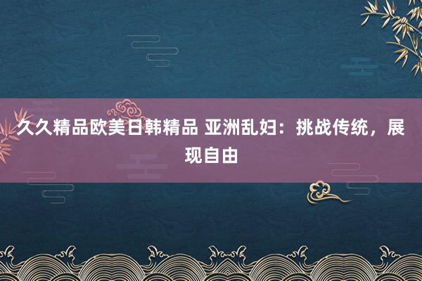 久久精品欧美日韩精品 亚洲乱妇：挑战传统，展现自由